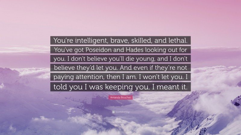 Amanda Bouchet Quote: “You’re intelligent, brave, skilled, and lethal. You’ve got Poseidon and Hades looking out for you. I don’t believe you’ll die young, and I don’t believe they’d let you. And even if they’re not paying attention, then I am. I won’t let you. I told you I was keeping you. I meant it.”