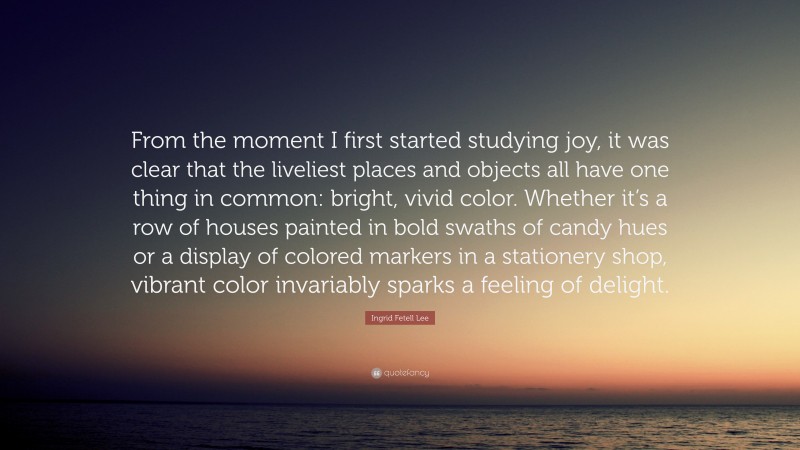 Ingrid Fetell Lee Quote: “From the moment I first started studying joy, it was clear that the liveliest places and objects all have one thing in common: bright, vivid color. Whether it’s a row of houses painted in bold swaths of candy hues or a display of colored markers in a stationery shop, vibrant color invariably sparks a feeling of delight.”