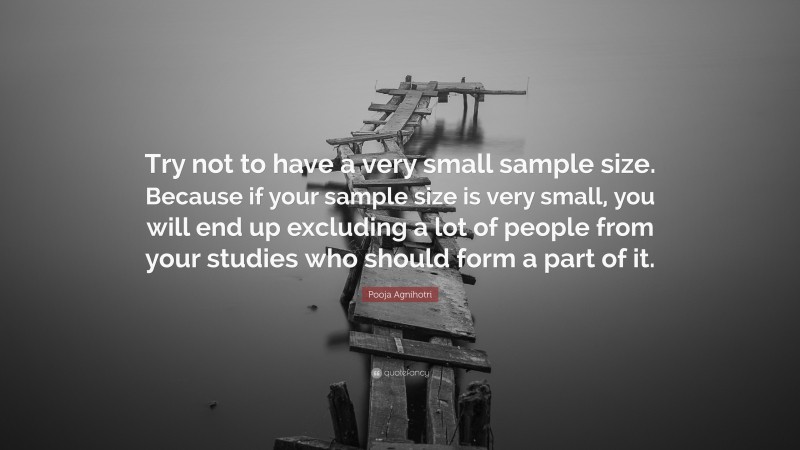 Pooja Agnihotri Quote: “Try not to have a very small sample size. Because if your sample size is very small, you will end up excluding a lot of people from your studies who should form a part of it.”