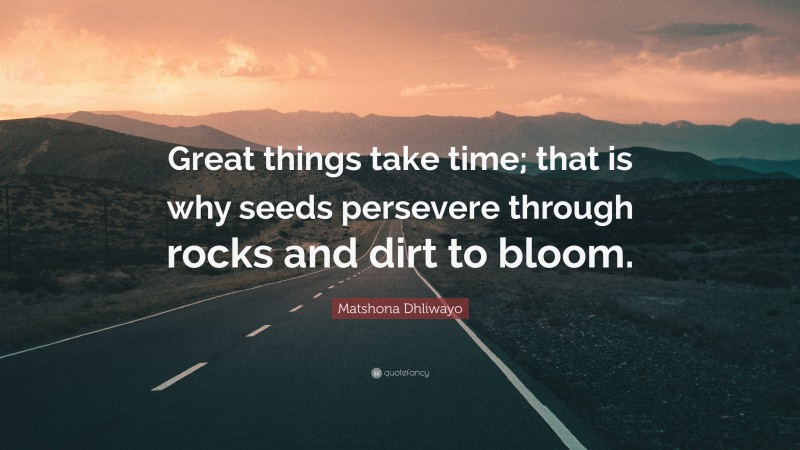 Matshona Dhliwayo Quote: “Great things take time; that is why seeds persevere through rocks and dirt to bloom.”