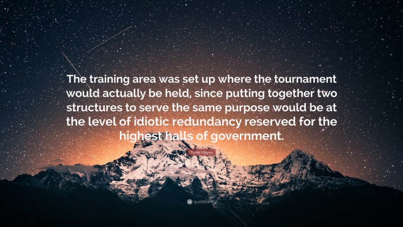 Drew Hayes Quote: “The training area was set up where the tournament would actually be held, since putting together two structures to serve the same purpose would be at the level of idiotic redundancy reserved for the highest halls of government.”