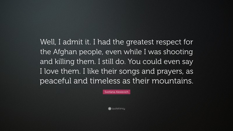 Svetlana Alexievich Quote: “Well, I admit it. I had the greatest respect for the Afghan people, even while I was shooting and killing them. I still do. You could even say I love them. I like their songs and prayers, as peaceful and timeless as their mountains.”