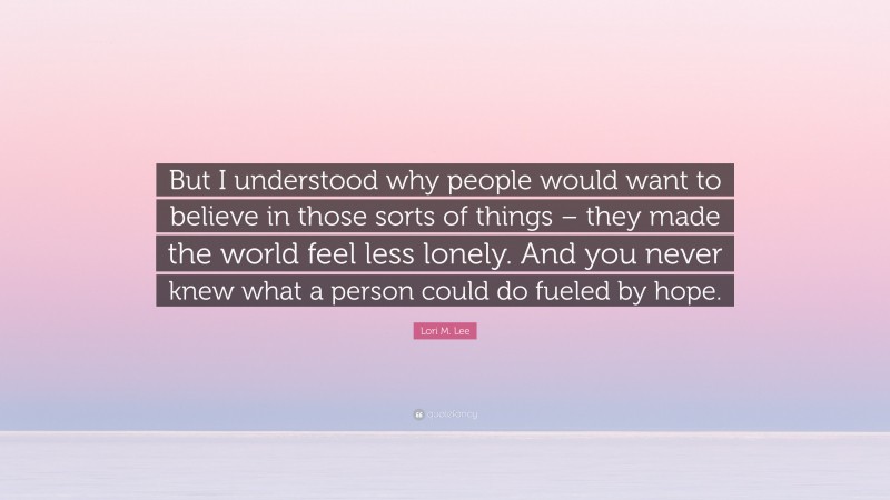 Lori M. Lee Quote: “But I understood why people would want to believe in those sorts of things – they made the world feel less lonely. And you never knew what a person could do fueled by hope.”