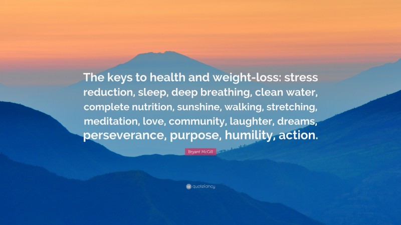 Bryant McGill Quote: “The keys to health and weight-loss: stress reduction, sleep, deep breathing, clean water, complete nutrition, sunshine, walking, stretching, meditation, love, community, laughter, dreams, perseverance, purpose, humility, action.”