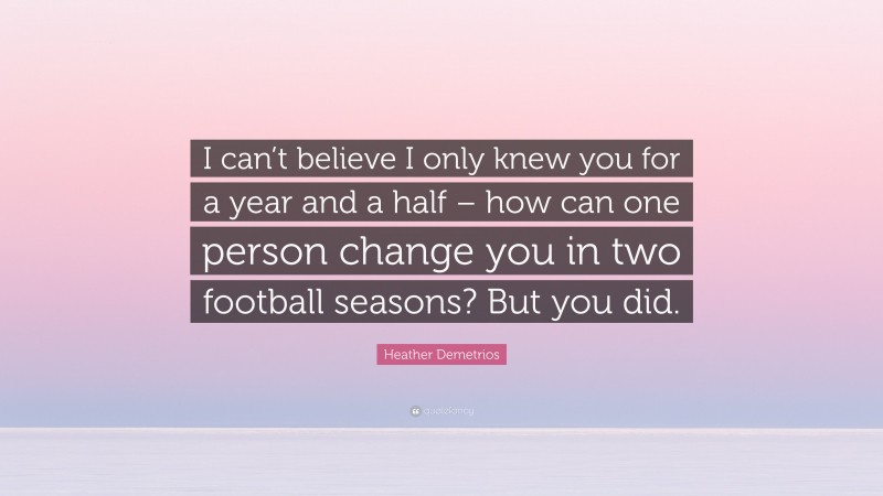 Heather Demetrios Quote: “I can’t believe I only knew you for a year and a half – how can one person change you in two football seasons? But you did.”