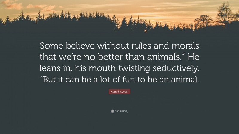 Kate Stewart Quote: “Some believe without rules and morals that we’re no better than animals.” He leans in, his mouth twisting seductively. “But it can be a lot of fun to be an animal.”