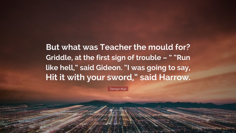 Tamsyn Muir Quote: “But what was Teacher the mould for? Griddle, at the first sign of trouble – ” “Run like hell,” said Gideon. “I was going to say, Hit it with your sword,” said Harrow.”