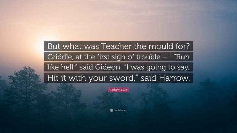 Tamsyn Muir Quote: “But what was Teacher the mould for? Griddle, at the first sign of trouble – ” “Run like hell,” said Gideon. “I was going to say, Hit it with your sword,” said Harrow.”