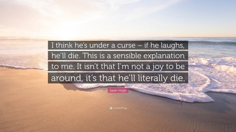 Sarah Hogle Quote: “I think he’s under a curse – if he laughs, he’ll die. This is a sensible explanation to me. It isn’t that I’m not a joy to be around, it’s that he’ll literally die.”
