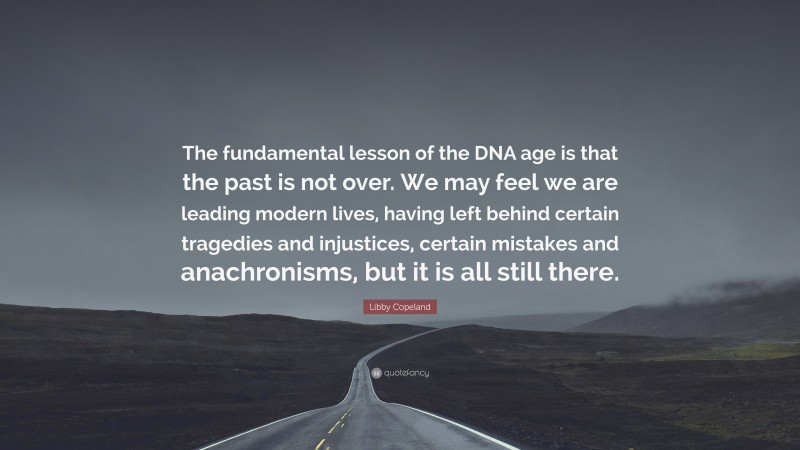 Libby Copeland Quote: “The fundamental lesson of the DNA age is that the past is not over. We may feel we are leading modern lives, having left behind certain tragedies and injustices, certain mistakes and anachronisms, but it is all still there.”