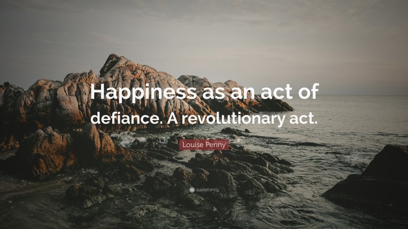 Louise Penny Quote: “Happiness as an act of defiance. A revolutionary act.”