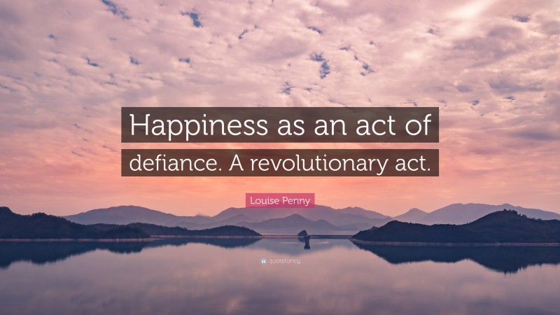 Louise Penny Quote: “Happiness as an act of defiance. A revolutionary act.”