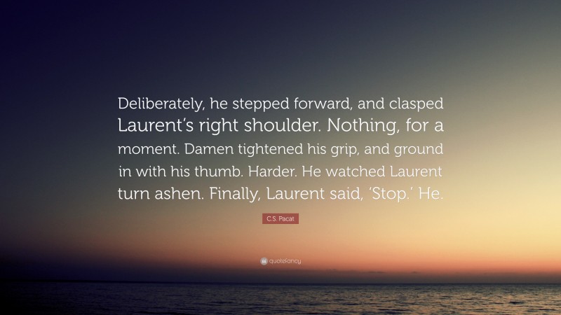 C.S. Pacat Quote: “Deliberately, he stepped forward, and clasped Laurent’s right shoulder. Nothing, for a moment. Damen tightened his grip, and ground in with his thumb. Harder. He watched Laurent turn ashen. Finally, Laurent said, ‘Stop.’ He.”