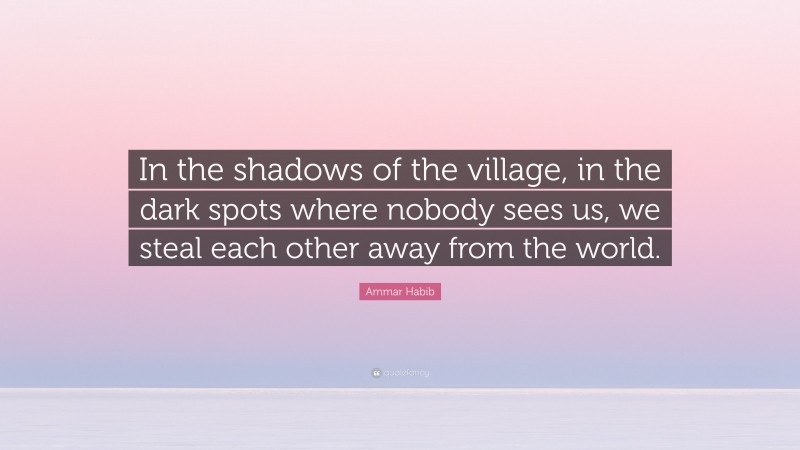 Ammar Habib Quote: “In the shadows of the village, in the dark spots where nobody sees us, we steal each other away from the world.”