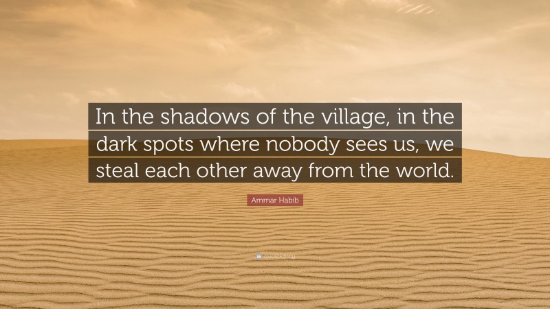 Ammar Habib Quote: “In the shadows of the village, in the dark spots where nobody sees us, we steal each other away from the world.”