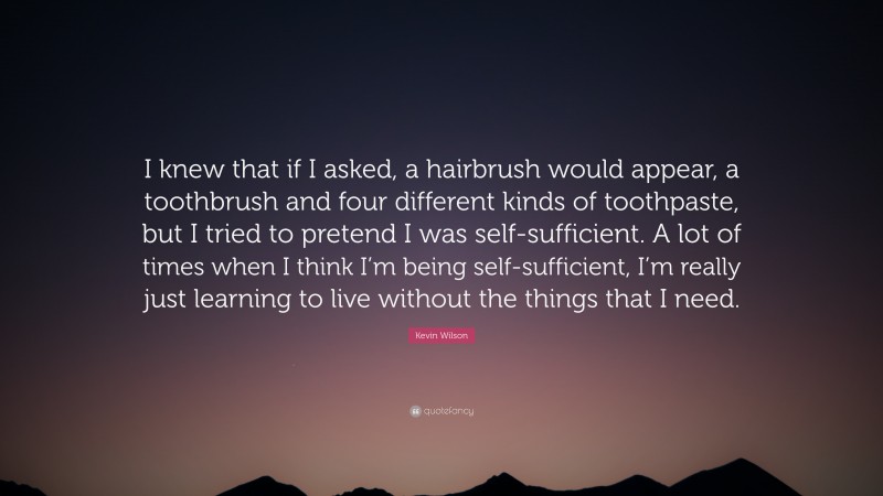 Kevin Wilson Quote: “I knew that if I asked, a hairbrush would appear, a toothbrush and four different kinds of toothpaste, but I tried to pretend I was self-sufficient. A lot of times when I think I’m being self-sufficient, I’m really just learning to live without the things that I need.”