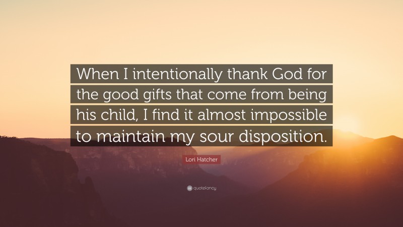 Lori Hatcher Quote: “When I intentionally thank God for the good gifts that come from being his child, I find it almost impossible to maintain my sour disposition.”