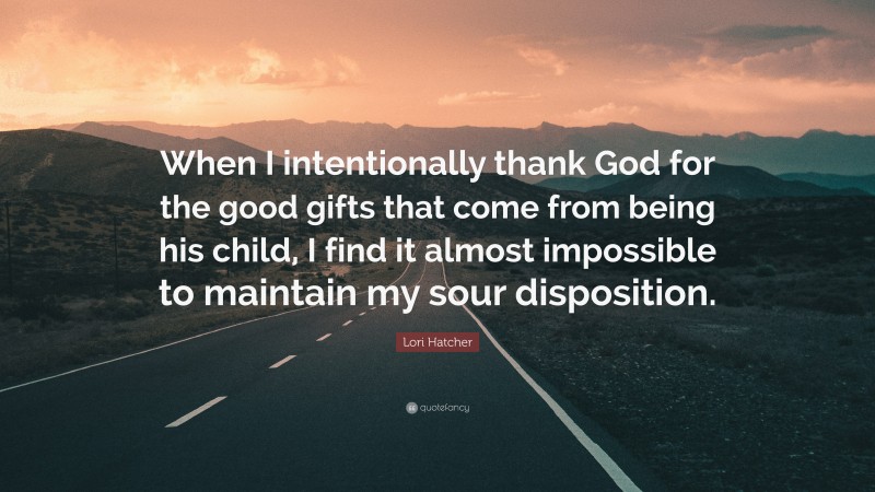 Lori Hatcher Quote: “When I intentionally thank God for the good gifts that come from being his child, I find it almost impossible to maintain my sour disposition.”