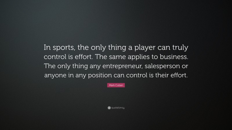 Mark Cuban Quote: “In sports, the only thing a player can truly control is effort. The same applies to business. The only thing any entrepreneur, salesperson or anyone in any position can control is their effort.”