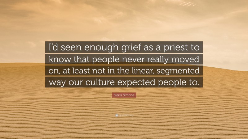 Sierra Simone Quote: “I’d seen enough grief as a priest to know that people never really moved on, at least not in the linear, segmented way our culture expected people to.”
