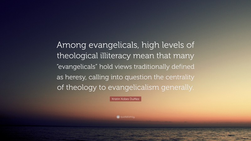 Kristin Kobes DuMez Quote: “Among evangelicals, high levels of theological illiteracy mean that many “evangelicals” hold views traditionally defined as heresy, calling into question the centrality of theology to evangelicalism generally.”
