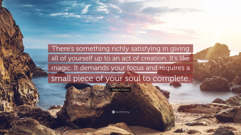 Adalyn Grace Quote: “There’s something richly satisfying in giving all of yourself up to an act of creation. It’s like magic. It demands your focus and requires a small piece of your soul to complete.”