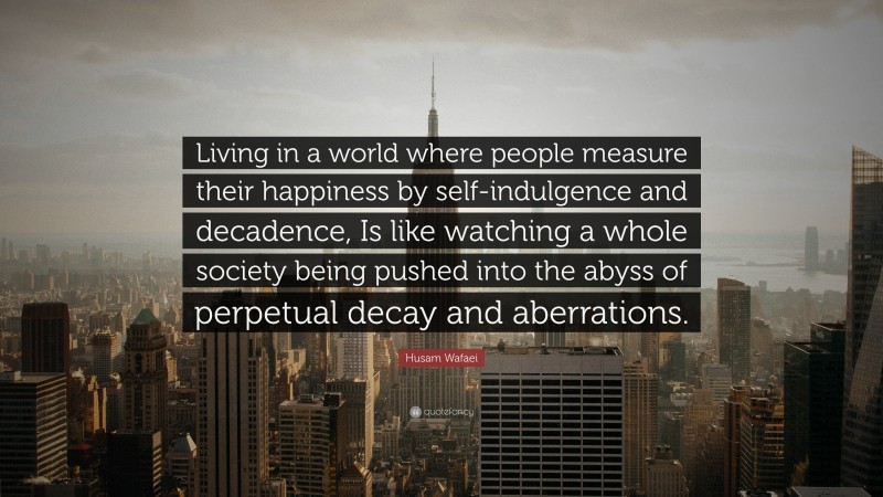 Husam Wafaei Quote: “Living in a world where people measure their happiness by self-indulgence and decadence, Is like watching a whole society being pushed into the abyss of perpetual decay and aberrations.”