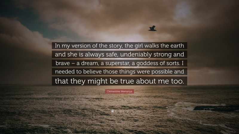 Clemantine Wamariya Quote: “In my version of the story, the girl walks the earth and she is always safe, undeniably strong and brave – a dream, a superstar, a goddess of sorts. I needed to believe those things were possible and that they might be true about me too.”