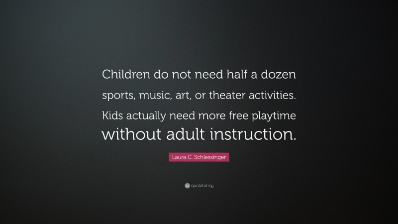 Laura C. Schlessinger Quote: “Children do not need half a dozen sports, music, art, or theater activities. Kids actually need more free playtime without adult instruction.”