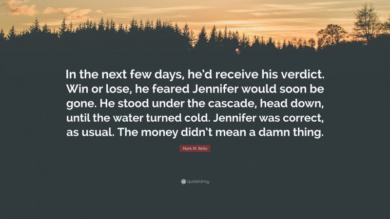 Mark M. Bello Quote: “In the next few days, he’d receive his verdict. Win or lose, he feared Jennifer would soon be gone. He stood under the cascade, head down, until the water turned cold. Jennifer was correct, as usual. The money didn’t mean a damn thing.”