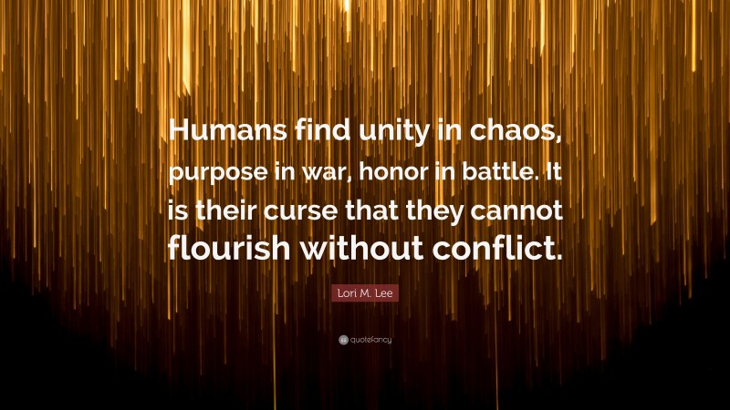 Lori M. Lee Quote: “Humans find unity in chaos, purpose in war, honor in battle. It is their curse that they cannot flourish without conflict.”