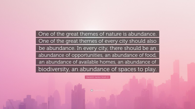 Hendrith Vanlon Smith Jr Quote: “One of the great themes of nature is abundance. One of the great themes of every city should also be abundance. In every city, there should be an abundance of opportunities, an abundance of food, an abundance of available homes, an abundance of biodiversity, an abundance of spaces to play.”