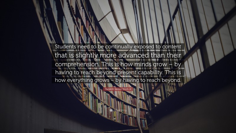 Hendrith Vanlon Smith Jr Quote: “Students need to be continually exposed to content that is slightly more advanced than their comprehension. This is how minds grow – by having to reach beyond present capability. This is how everything grows – by having to reach beyond.”
