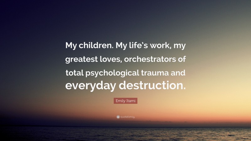 Emily Itami Quote: “My children. My life’s work, my greatest loves, orchestrators of total psychological trauma and everyday destruction.”