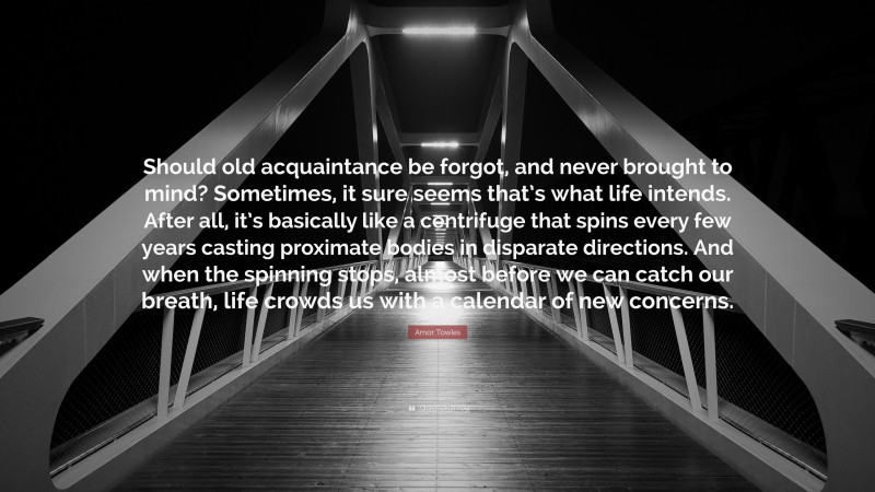 Amor Towles Quote: “Should old acquaintance be forgot, and never brought to mind? Sometimes, it sure seems that’s what life intends. After all, it’s basically like a centrifuge that spins every few years casting proximate bodies in disparate directions. And when the spinning stops, almost before we can catch our breath, life crowds us with a calendar of new concerns.”