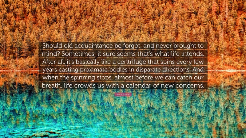 Amor Towles Quote: “Should old acquaintance be forgot, and never brought to mind? Sometimes, it sure seems that’s what life intends. After all, it’s basically like a centrifuge that spins every few years casting proximate bodies in disparate directions. And when the spinning stops, almost before we can catch our breath, life crowds us with a calendar of new concerns.”