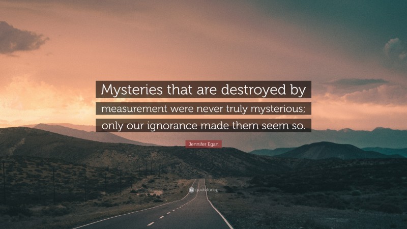 Jennifer Egan Quote: “Mysteries that are destroyed by measurement were never truly mysterious; only our ignorance made them seem so.”