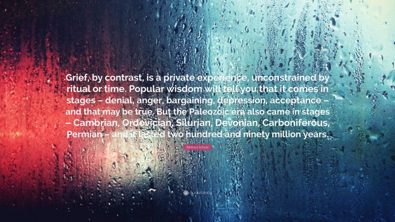 Kathryn Schulz Quote: “Grief, by contrast, is a private experience, unconstrained by ritual or time. Popular wisdom will tell you that it comes in stages – denial, anger, bargaining, depression, acceptance – and that may be true. But the Paleozoic era also came in stages – Cambrian, Ordovician, Silurian, Devonian, Carboniferous, Permian – and it lasted two hundred and ninety million years.”