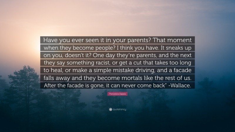 Francesca Zappia Quote: “Have you ever seen it in your parents? That moment when they become people? I think you have. It sneaks up on you, doesn’t it? One day they’re parents, and the next they say something racist, or get a cut that takes too long to heal, or make a simple mistake driving, and a facade falls away and they become mortals like the rest of us. After the facade is gone, it can never come back” -Wallace.”