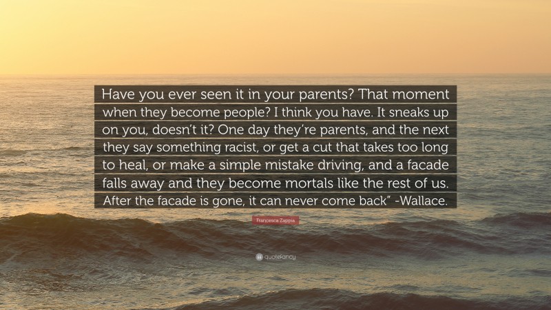 Francesca Zappia Quote: “Have you ever seen it in your parents? That moment when they become people? I think you have. It sneaks up on you, doesn’t it? One day they’re parents, and the next they say something racist, or get a cut that takes too long to heal, or make a simple mistake driving, and a facade falls away and they become mortals like the rest of us. After the facade is gone, it can never come back” -Wallace.”