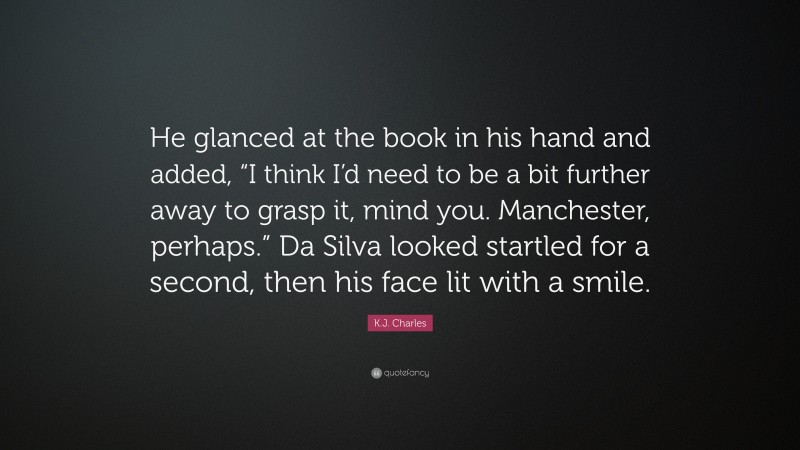 K.J. Charles Quote: “He glanced at the book in his hand and added, “I think I’d need to be a bit further away to grasp it, mind you. Manchester, perhaps.” Da Silva looked startled for a second, then his face lit with a smile.”
