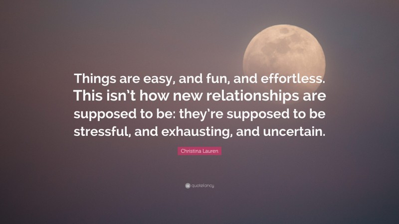 Christina Lauren Quote: “Things are easy, and fun, and effortless. This isn’t how new relationships are supposed to be: they’re supposed to be stressful, and exhausting, and uncertain.”
