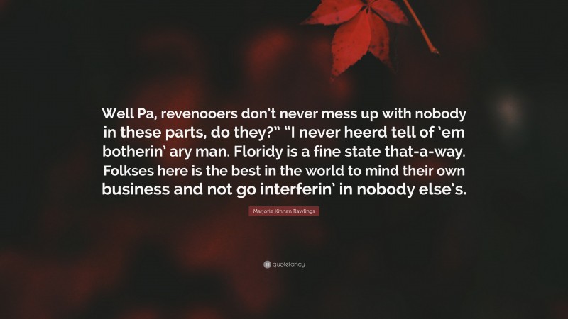 Marjorie Kinnan Rawlings Quote: “Well Pa, revenooers don’t never mess up with nobody in these parts, do they?” “I never heerd tell of ’em botherin’ ary man. Floridy is a fine state that-a-way. Folkses here is the best in the world to mind their own business and not go interferin’ in nobody else’s.”