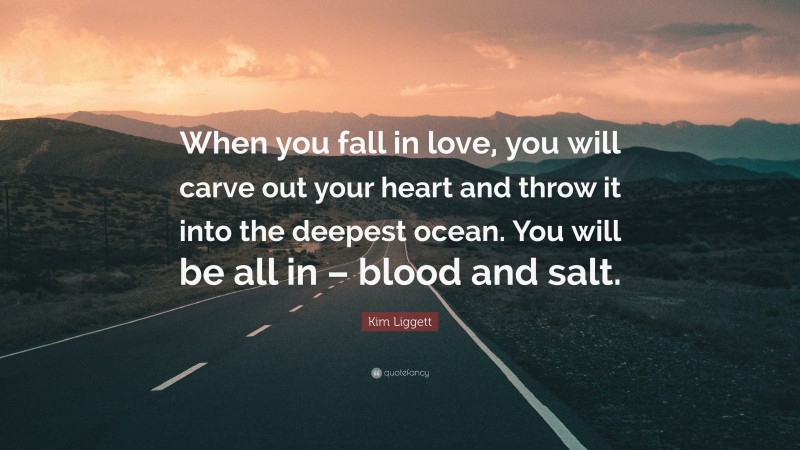 Kim Liggett Quote: “When you fall in love, you will carve out your heart and throw it into the deepest ocean. You will be all in – blood and salt.”