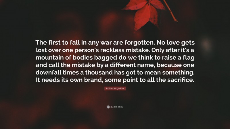 Barbara Kingsolver Quote: “The first to fall in any war are forgotten. No love gets lost over one person’s reckless mistake. Only after it’s a mountain of bodies bagged do we think to raise a flag and call the mistake by a different name, because one downfall times a thousand has got to mean something. It needs its own brand, some point to all the sacrifice.”