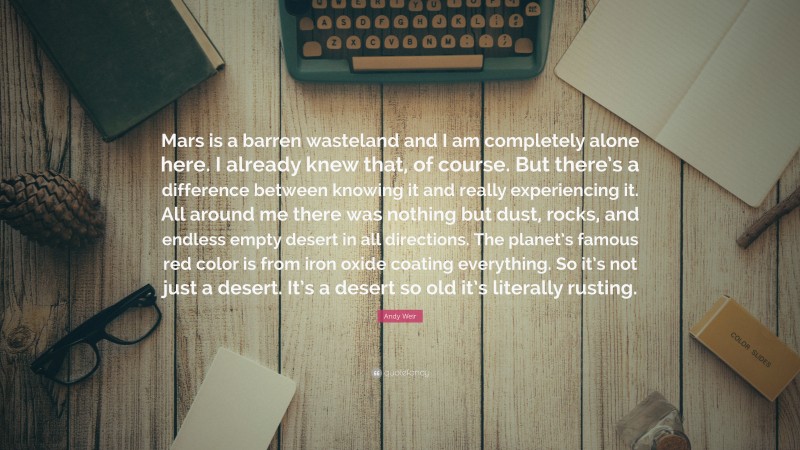 Andy Weir Quote: “Mars is a barren wasteland and I am completely alone here. I already knew that, of course. But there’s a difference between knowing it and really experiencing it. All around me there was nothing but dust, rocks, and endless empty desert in all directions. The planet’s famous red color is from iron oxide coating everything. So it’s not just a desert. It’s a desert so old it’s literally rusting.”