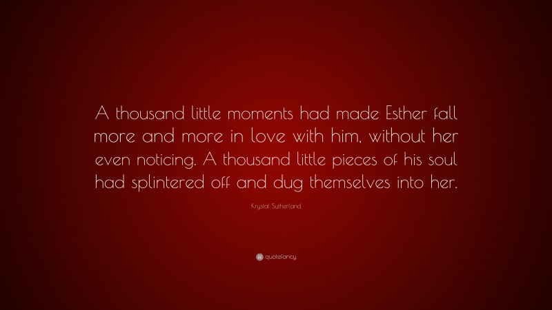 Krystal Sutherland Quote: “A thousand little moments had made Esther fall more and more in love with him, without her even noticing. A thousand little pieces of his soul had splintered off and dug themselves into her.”