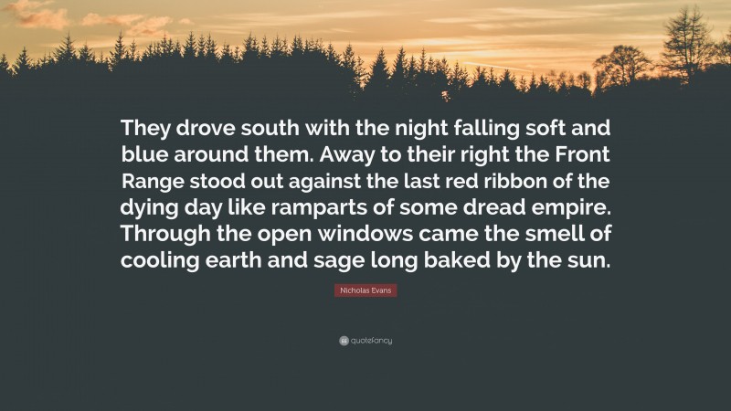 Nicholas Evans Quote: “They drove south with the night falling soft and blue around them. Away to their right the Front Range stood out against the last red ribbon of the dying day like ramparts of some dread empire. Through the open windows came the smell of cooling earth and sage long baked by the sun.”