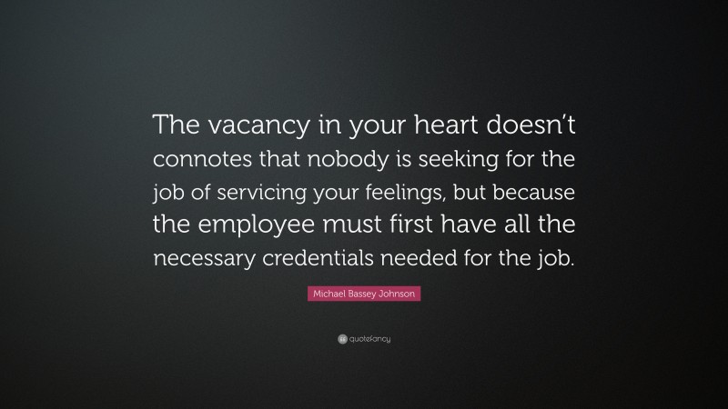 Michael Bassey Johnson Quote: “The vacancy in your heart doesn’t connotes that nobody is seeking for the job of servicing your feelings, but because the employee must first have all the necessary credentials needed for the job.”