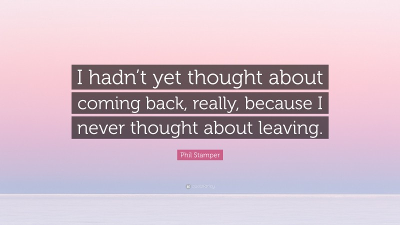 Phil Stamper Quote: “I hadn’t yet thought about coming back, really, because I never thought about leaving.”